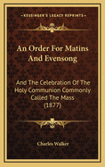 An Order for Matins and Evensong: And the Celebration of the Holy Communion Commonly Called the Mass (1877)