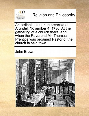 An Ordination Sermon Preach'd at Arundel, November 4. 1730. at the Gathering of a Church There; And When the Reverend Mr. Thomas Prentice Was Ordained Pastor of the Church in Said Town. - Brown, John