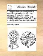 An Original Draught of the Primitive Church in Answer to a Discourse Entituled, an Enquiry Into the Constitution, Discipline, Unity, and Worship, of the Primitive Church, ... by a Presbyter of the Church of England. the Second Edition