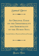 An Original Essay on the Immateriality and Immortality of the Human Soul: Founded Solely on Physical and Rational Principles (Classic Reprint)