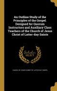 An Outline Study of the Principles of the Gospel. Designed for Quorum Instructors and Auxiliary Class Teachers of the Church of Jesus Christ of Latter-day Saints