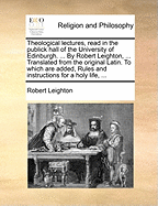 An Theological Lectures, Read in the Publick Hall of the University of Edinburgh. Together with Exhortations to the Candidates for the Degree of Master of Arts. Translated from the Original Latin. to Which Are Added Rules and Instructions for a Holy Life