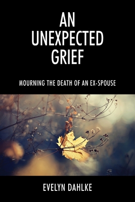 An Unexpected Grief: Mourning The Death Of An Ex-Spouse - Dahlke, Evelyn