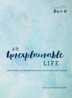 An Unexplainable Life: Recovering the Wonder and Devotion of the Early Church (Acts 1-12) - Wiggenhorn, Erica