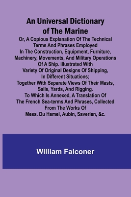 An Universal Dictionary of the Marine; Or, a Copious Explanation of the Technical Terms and Phrases Employed in the Construction, Equipment, Furniture, Machinery, Movements, and Military Operations of a Ship. Illustrated With Variety of Original... - Falconer, William