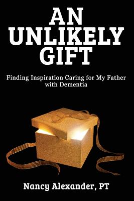 An Unlikely Gift: Finding Inspiration Caring for My Father with Dementia - Alexander, Nancy