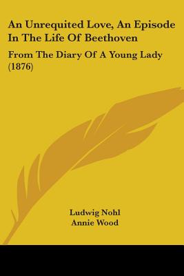 An Unrequited Love, An Episode In The Life Of Beethoven: From The Diary Of A Young Lady (1876) - Nohl, Ludwig, and Wood, Annie (Translated by)