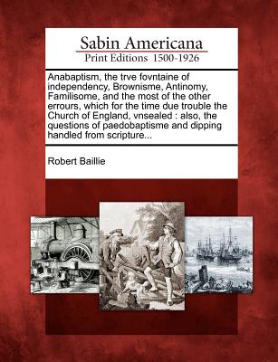 Anabaptism, the Trve Fovntaine of Independency, Brownisme, Antinomy, Familisome, and the Most of the Other Errours, Which for the Time Due Trouble the Church of England, Vnsealed: Also, the Questions of Paedobaptisme and Dipping Handled from Scripture... - Baillie, Robert