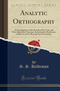 Analytic Orthography: An Investigation of the Sounds of the Voice and Their Alphabetic Notation; Including the Mechanism of Speech and Its Bearing Upon Etymology (Classic Reprint)