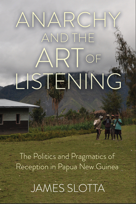Anarchy and the Art of Listening: The Politics and Pragmatics of Reception in Papua New Guinea - Slotta, James