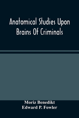 Anatomical Studies Upon Brains Of Criminals: A Contribution To Anthropology, Medicine, Jurisprudence, And Psychology - Benedikt, Moriz, and P Fowler, Edward