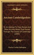 Ancient Cambridgeshire: Or an Attempt to Trace Roman and Other Ancient Roads That Passed Through the County of Cambridge;