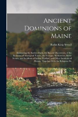 Ancient Dominions of Maine: Embracing the Earliest Facts, the Recent Discoveries, of the Remains of Aboriginal Towns, the Voyages, Settlements, Battle Scenes, and Incidents of Indian Warfare, and Other Incidents of History, Together With the Religious De - Sewall, Rufus King