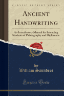 Ancient Handwriting: An Introductory Manual for Intending Students of Palaeography and Diplomatic (Classic Reprint)