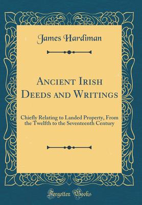 Ancient Irish Deeds and Writings: Chiefly Relating to Landed Property, from the Twelfth to the Seventeenth Century (Classic Reprint) - Hardiman, James