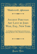 Ancient Peruvian Art Lent by John Wise, Esq., New York: An Exhibition of the Wadsworth Atheneum, Opening March 3, 1937, Hartford, Connecticut (Classic Reprint)