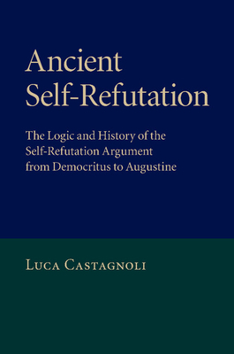 Ancient Self-Refutation: The Logic and History of the Self-Refutation Argument from Democritus to Augustine - Castagnoli, Luca