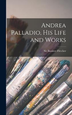 Andrea Palladio, his Life and Works - Fletcher, Banister, Sir (Creator)