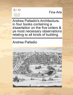 Andrea Palladio's Architecture, in Four Books Containing a Dissertation on the Five Orders & Ye Most Necessary Observations Relating to All Kinds of Building the Whole Containing 226 Folio Copper Plates Carefully Revis'd and Redelineated