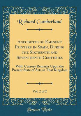 Anecdotes of Eminent Painters in Spain, During the Sixteenth and Seventeenth Centuries, Vol. 2 of 2: With Cursory Remarks Upon the Present State of Arts in That Kingdom (Classic Reprint) - Cumberland, Richard