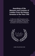Anecdotes of the Manners and Customs of London From the Roman Invasion to the Year 1700 ...: To Which Are Added, Illustrations of the Changes in Our Language, Literary Customs, and Gradual Improvement in Style and Versification, and Various Particulars Co