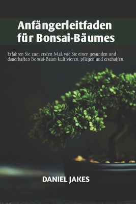 Anfngerleitfaden fr Bonsai-Bume: Erfahren Sie zum ersten Mal, wie Sie einen gesunden und dauerhaften Bonsai-Baum kultivieren, pflegen und erschaffen. - Jakes, Daniel