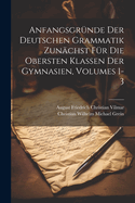 Anfangsgr?nde Der Deutschen Grammatik Zun?chst F?r Die Obersten Klassen Der Gymnasien, Vol. 1: Lautlehre Und Flexionslehre Nebst Gothischen Und Althochdeutschen Sprachproben (Classic Reprint)