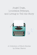 Angel Dogs, Louisiana Swamps, and Living to Tell the Story: A Collection of Short Stories by Brian Harris