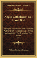 Anglo-Catholicism Not Apostolical: Being an Inquiry Into the Scriptural Authority of the Leading Doctrines Advocated in the 'Tracts for the Times, ' and Other Publications of the Anglo-Catholic School
