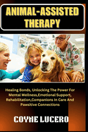 Animal-Assisted Therapy: Healing Bonds, Unlocking The Power For Mental Wellness, Emotional Support, Rehabilitation, Companions In Care And Pawsitive Connections