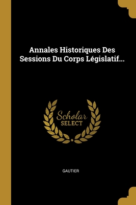 Annales Historiques Des Sessions Du Corps Legislatif... - Gautier (Creator)