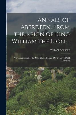 Annals of Aberdeen, From the Reign of King William the Lion ...: With an Account of the City, Cathedral, and University of Old Aberdeen - Kennedy, William