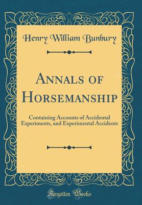 Annals of Horsemanship: Containing Accounts of Accidental Experiments, and Experimental Accidents (Classic Reprint) - Bunbury, Henry William