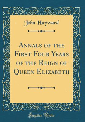 Annals of the First Four Years of the Reign of Queen Elizabeth (Classic Reprint) - Hayward, John, Sir