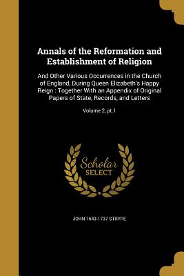 Annals of the Reformation and Establishment of Religion: And Other Various Occurrences in the Church of England, During Queen Elizabeth's Happy Reign: Together With an Appendix of Original Papers of State, Records, and Letters; Volume 2, pt.1 - Strype, John 1643-1737