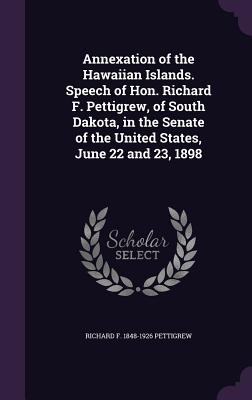 Annexation of the Hawaiian Islands. Speech of Hon. Richard F. Pettigrew, of South Dakota, in the Senate of the United States, June 22 and 23, 1898 - Pettigrew, Richard F 1848-1926