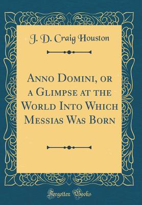 Anno Domini, or a Glimpse at the World Into Which Messias Was Born (Classic Reprint) - Houston, J D Craig