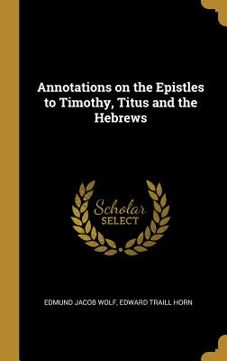 Annotations on the Epistles to Timothy, Titus and the Hebrews - Wolf, Edmund Jacob, and Horn, Edward Traill