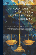 Annotations To The Statute Law Of The State Of Louisiana: Including The Civil Code, Code Of Practice, Constitutions, Acts Of The Legislature, And Revised Statutes, Commencing With The First Martin's Report, Old Series, Through The One Hundred And