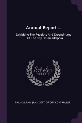 Annual Report ...: Exhibiting The Receipts And Expenditures ... Of The City Of Philadelphia - Philadelphia (Pa ) Dept of City Contro (Creator)