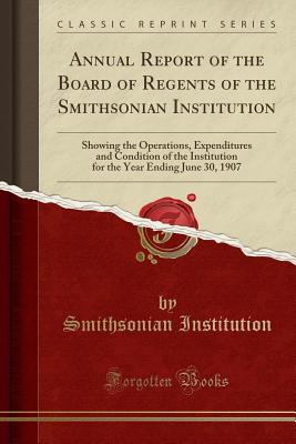 Annual Report of the Board of Regents of the Smithsonian Institution: Showing the Operations, Expenditures and Condition of the Institution for the Year Ending June 30, 1907 (Classic Reprint) - Institution, Smithsonian