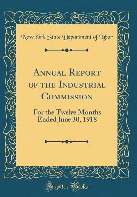 Annual Report of the Industrial Commission: For the Twelve Months Ended June 30, 1918 (Classic Reprint) - Labor, New York State Department of