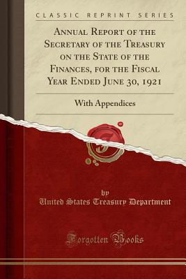 Annual Report of the Secretary of the Treasury on the State of the Finances, for the Fiscal Year Ended June 30, 1921: With Appendices (Classic Reprint) - Department, United States Treasury