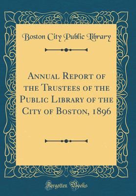 Annual Report of the Trustees of the Public Library of the City of Boston, 1896 (Classic Reprint) - Library, Boston City Public