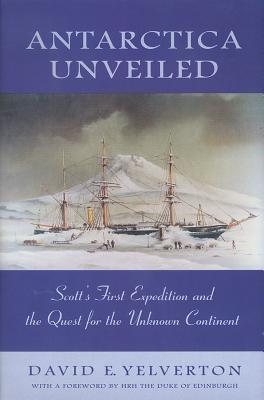 Antarctica Unveiled: Scott's First Expedition and the Quest for the Unknown Continent - Yelverton, David E, and Swan, Robert (Introduction by), and Duke of Edinburgh, Hrh (Foreword by)