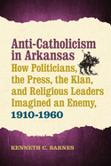 Anti-Catholicism in Arkansas: How Politicians, the Press, the Klan, and Religious Leaders Imagined an Enemy, 1910-1960