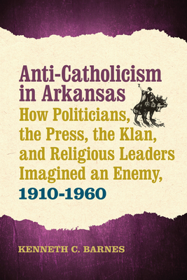 Anti-Catholicism in Arkansas: How Politicians, the Press, the Klan, and Religious Leaders Imagined an Enemy, 1910-1960 - Barnes, Kenneth C