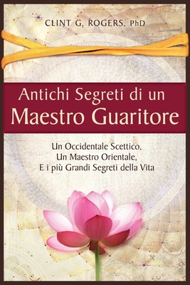 Antichi Segreti di un Maestro Guaritore: Un Occidentale Scettico, un Maestro Orientale e i pi? Grandi Segreti della Vita - Rogers, Clint G