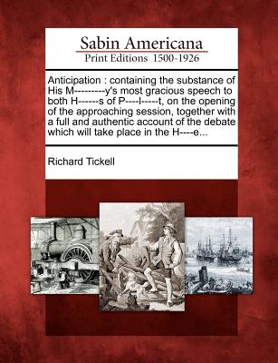 Anticipation: Containing the Substance of His M---------Y's Most Gracious Speech to Both H------S of P----L-----T, on the Opening of the Approaching Session, Together with a Full and Authentic Account of the Debate Which Will Take Place in the H----E... - Tickell, Richard