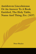 Antidotvm Lincolniense Or An Answer To A Book Entitled, The Holy Table, Name And Thing, Etc. (1637)